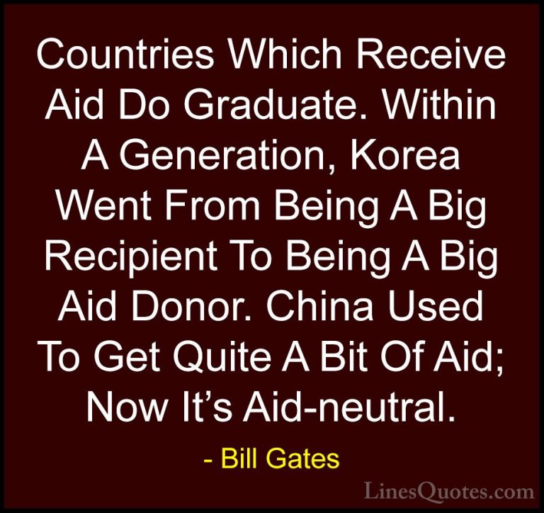 Bill Gates Quotes (136) - Countries Which Receive Aid Do Graduate... - QuotesCountries Which Receive Aid Do Graduate. Within A Generation, Korea Went From Being A Big Recipient To Being A Big Aid Donor. China Used To Get Quite A Bit Of Aid; Now It's Aid-neutral.