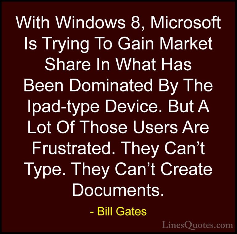 Bill Gates Quotes (137) - With Windows 8, Microsoft Is Trying To ... - QuotesWith Windows 8, Microsoft Is Trying To Gain Market Share In What Has Been Dominated By The Ipad-type Device. But A Lot Of Those Users Are Frustrated. They Can't Type. They Can't Create Documents.