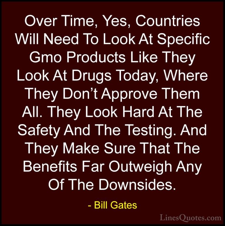 Bill Gates Quotes (148) - Over Time, Yes, Countries Will Need To ... - QuotesOver Time, Yes, Countries Will Need To Look At Specific Gmo Products Like They Look At Drugs Today, Where They Don't Approve Them All. They Look Hard At The Safety And The Testing. And They Make Sure That The Benefits Far Outweigh Any Of The Downsides.