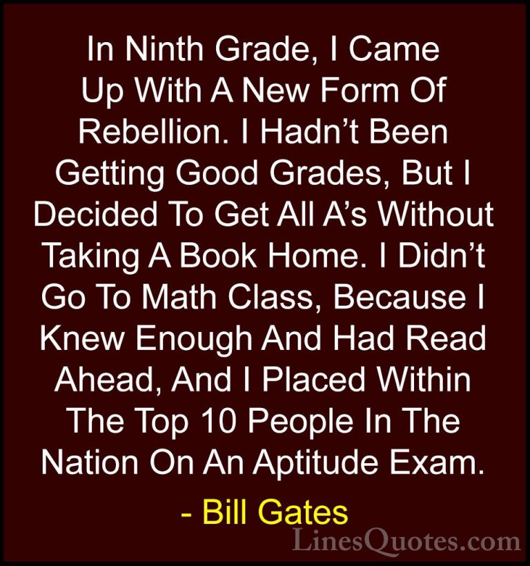 Bill Gates Quotes (15) - In Ninth Grade, I Came Up With A New For... - QuotesIn Ninth Grade, I Came Up With A New Form Of Rebellion. I Hadn't Been Getting Good Grades, But I Decided To Get All A's Without Taking A Book Home. I Didn't Go To Math Class, Because I Knew Enough And Had Read Ahead, And I Placed Within The Top 10 People In The Nation On An Aptitude Exam.