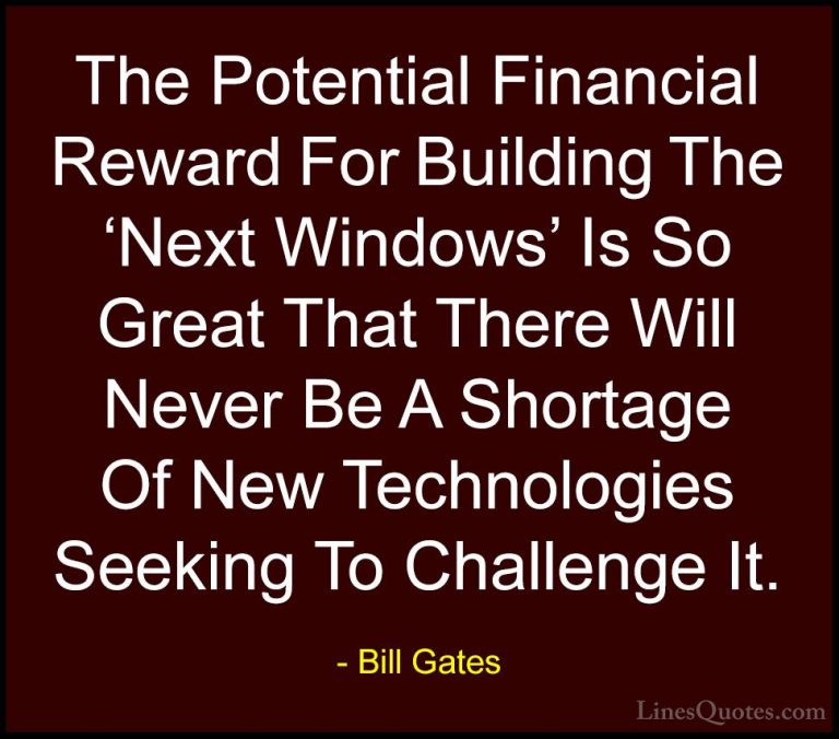 Bill Gates Quotes (155) - The Potential Financial Reward For Buil... - QuotesThe Potential Financial Reward For Building The 'Next Windows' Is So Great That There Will Never Be A Shortage Of New Technologies Seeking To Challenge It.