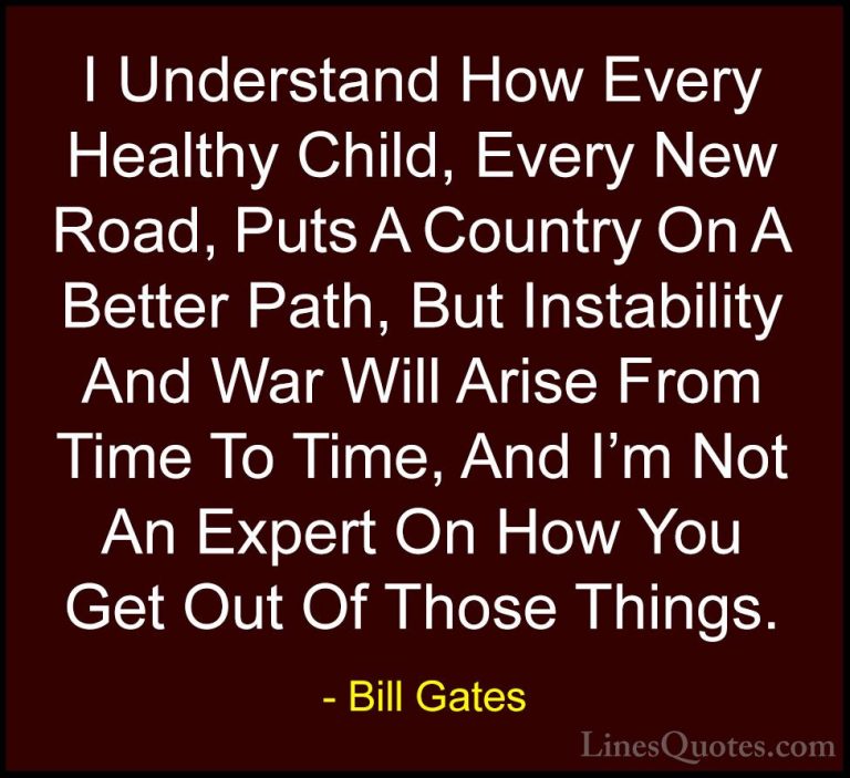 Bill Gates Quotes (159) - I Understand How Every Healthy Child, E... - QuotesI Understand How Every Healthy Child, Every New Road, Puts A Country On A Better Path, But Instability And War Will Arise From Time To Time, And I'm Not An Expert On How You Get Out Of Those Things.