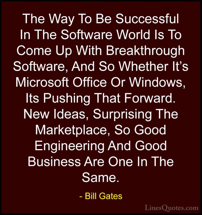 Bill Gates Quotes (16) - The Way To Be Successful In The Software... - QuotesThe Way To Be Successful In The Software World Is To Come Up With Breakthrough Software, And So Whether It's Microsoft Office Or Windows, Its Pushing That Forward. New Ideas, Surprising The Marketplace, So Good Engineering And Good Business Are One In The Same.