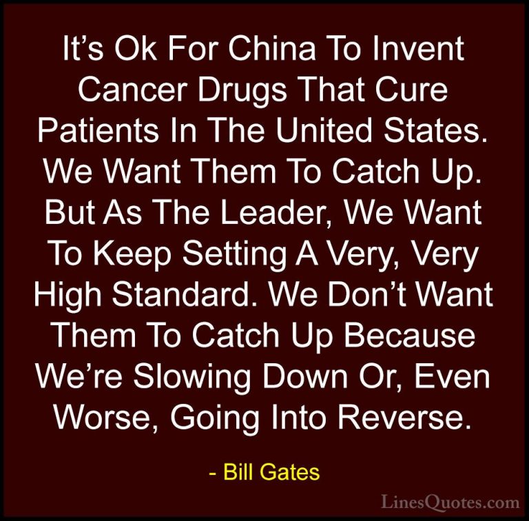 Bill Gates Quotes (177) - It's Ok For China To Invent Cancer Drug... - QuotesIt's Ok For China To Invent Cancer Drugs That Cure Patients In The United States. We Want Them To Catch Up. But As The Leader, We Want To Keep Setting A Very, Very High Standard. We Don't Want Them To Catch Up Because We're Slowing Down Or, Even Worse, Going Into Reverse.