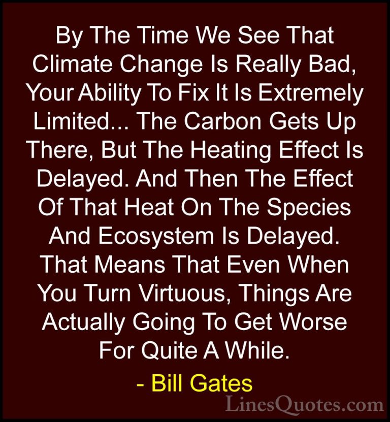 Bill Gates Quotes (18) - By The Time We See That Climate Change I... - QuotesBy The Time We See That Climate Change Is Really Bad, Your Ability To Fix It Is Extremely Limited... The Carbon Gets Up There, But The Heating Effect Is Delayed. And Then The Effect Of That Heat On The Species And Ecosystem Is Delayed. That Means That Even When You Turn Virtuous, Things Are Actually Going To Get Worse For Quite A While.