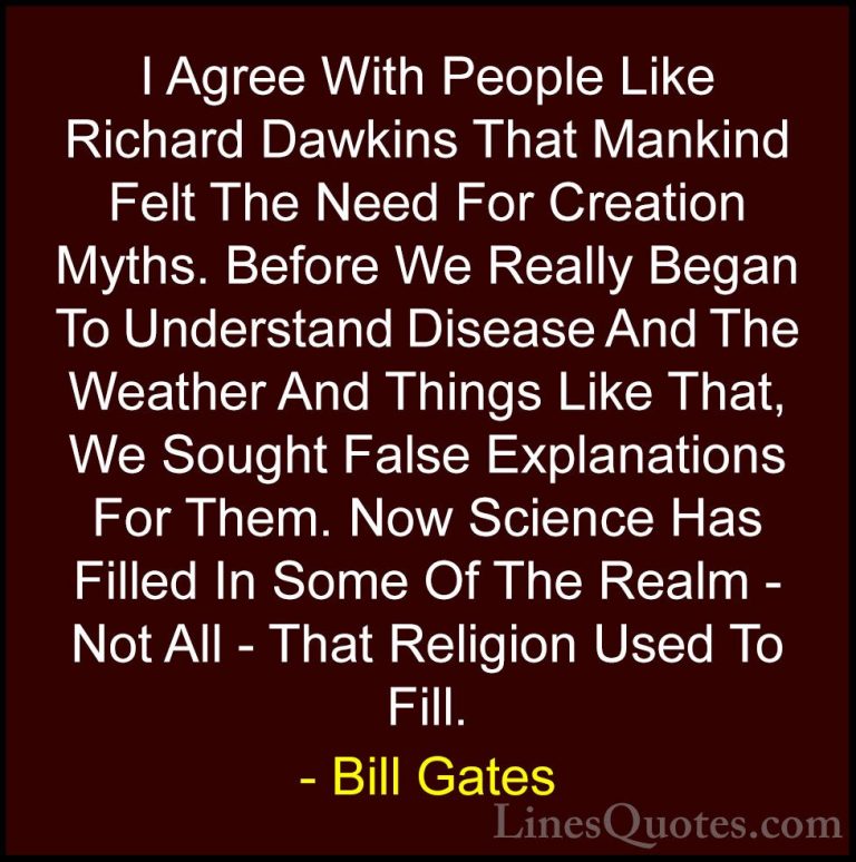 Bill Gates Quotes (188) - I Agree With People Like Richard Dawkin... - QuotesI Agree With People Like Richard Dawkins That Mankind Felt The Need For Creation Myths. Before We Really Began To Understand Disease And The Weather And Things Like That, We Sought False Explanations For Them. Now Science Has Filled In Some Of The Realm - Not All - That Religion Used To Fill.