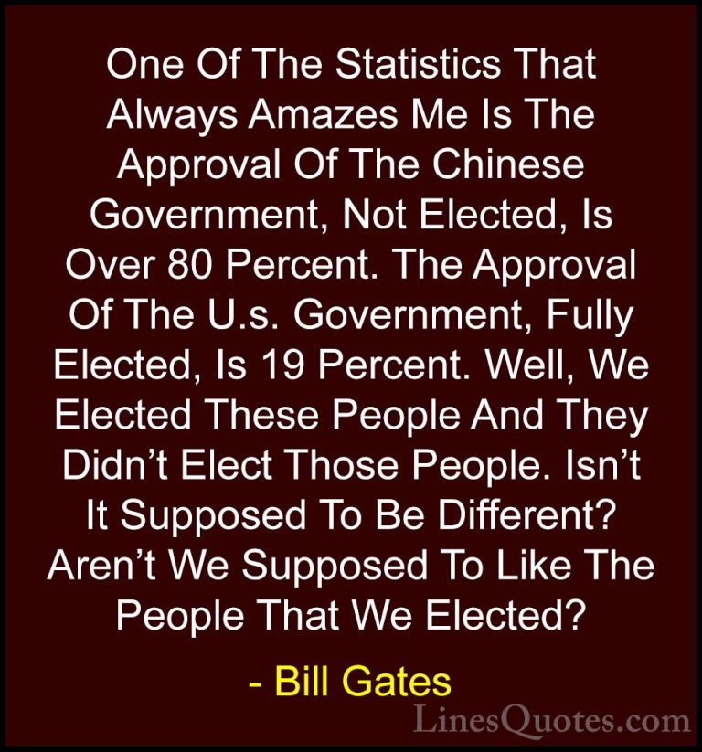 Bill Gates Quotes (209) - One Of The Statistics That Always Amaze... - QuotesOne Of The Statistics That Always Amazes Me Is The Approval Of The Chinese Government, Not Elected, Is Over 80 Percent. The Approval Of The U.s. Government, Fully Elected, Is 19 Percent. Well, We Elected These People And They Didn't Elect Those People. Isn't It Supposed To Be Different? Aren't We Supposed To Like The People That We Elected?