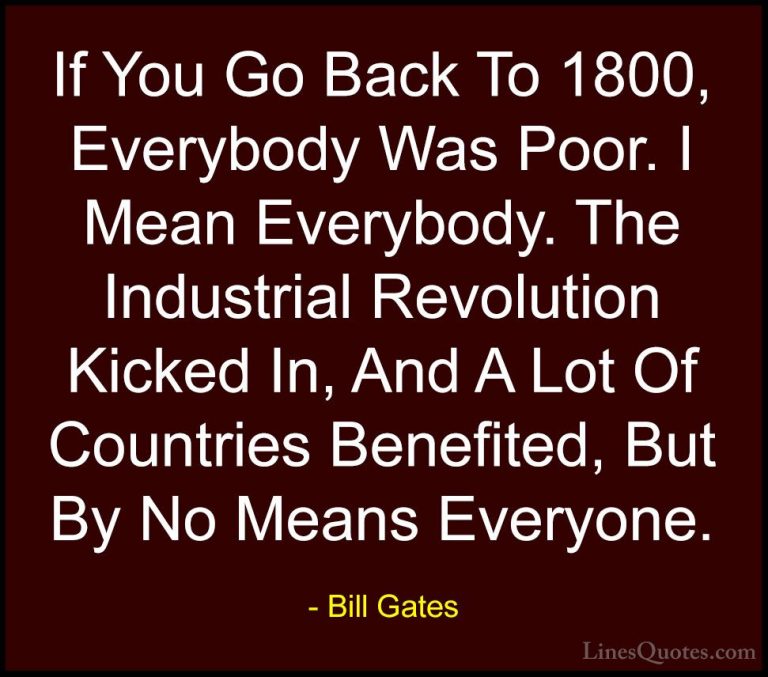 Bill Gates Quotes (21) - If You Go Back To 1800, Everybody Was Po... - QuotesIf You Go Back To 1800, Everybody Was Poor. I Mean Everybody. The Industrial Revolution Kicked In, And A Lot Of Countries Benefited, But By No Means Everyone.