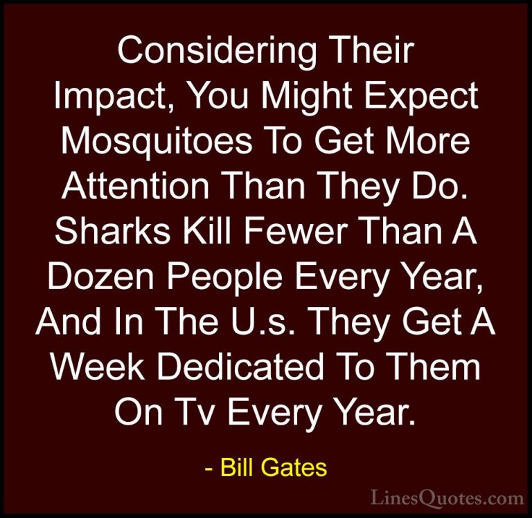 Bill Gates Quotes (210) - Considering Their Impact, You Might Exp... - QuotesConsidering Their Impact, You Might Expect Mosquitoes To Get More Attention Than They Do. Sharks Kill Fewer Than A Dozen People Every Year, And In The U.s. They Get A Week Dedicated To Them On Tv Every Year.