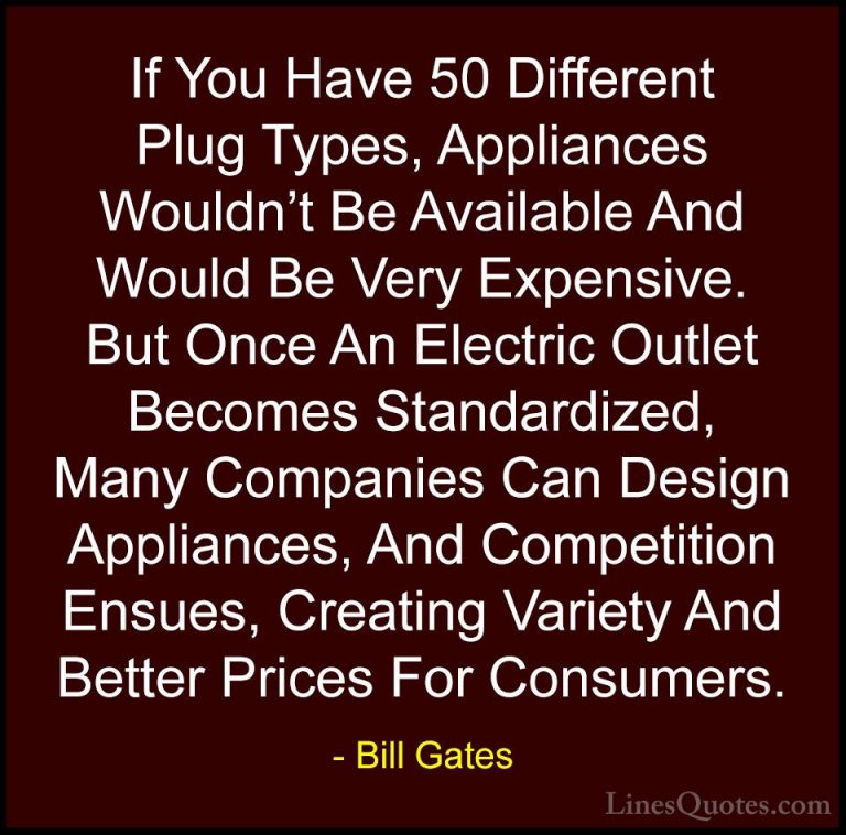 Bill Gates Quotes (22) - If You Have 50 Different Plug Types, App... - QuotesIf You Have 50 Different Plug Types, Appliances Wouldn't Be Available And Would Be Very Expensive. But Once An Electric Outlet Becomes Standardized, Many Companies Can Design Appliances, And Competition Ensues, Creating Variety And Better Prices For Consumers.