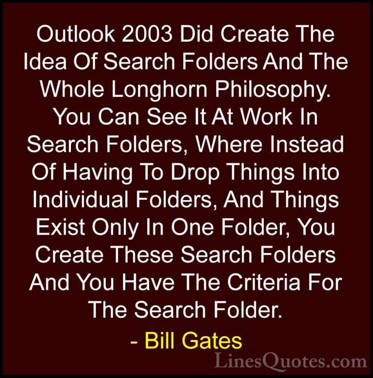 Bill Gates Quotes (229) - Outlook 2003 Did Create The Idea Of Sea... - QuotesOutlook 2003 Did Create The Idea Of Search Folders And The Whole Longhorn Philosophy. You Can See It At Work In Search Folders, Where Instead Of Having To Drop Things Into Individual Folders, And Things Exist Only In One Folder, You Create These Search Folders And You Have The Criteria For The Search Folder.