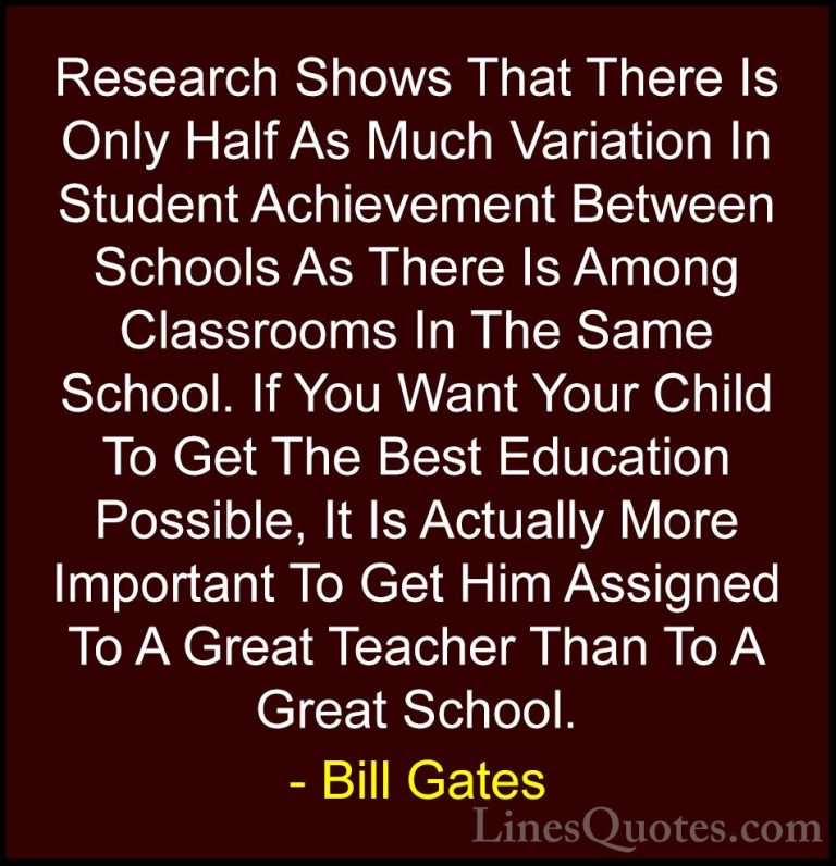 Bill Gates Quotes (23) - Research Shows That There Is Only Half A... - QuotesResearch Shows That There Is Only Half As Much Variation In Student Achievement Between Schools As There Is Among Classrooms In The Same School. If You Want Your Child To Get The Best Education Possible, It Is Actually More Important To Get Him Assigned To A Great Teacher Than To A Great School.