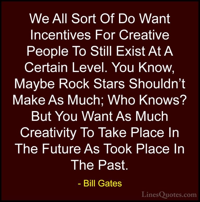 Bill Gates Quotes (230) - We All Sort Of Do Want Incentives For C... - QuotesWe All Sort Of Do Want Incentives For Creative People To Still Exist At A Certain Level. You Know, Maybe Rock Stars Shouldn't Make As Much; Who Knows? But You Want As Much Creativity To Take Place In The Future As Took Place In The Past.