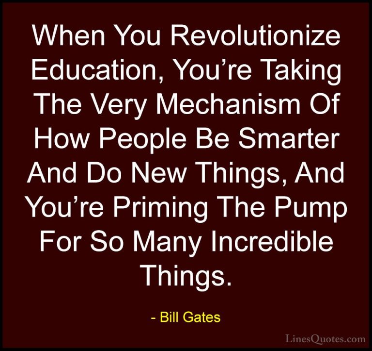 Bill Gates Quotes (234) - When You Revolutionize Education, You'r... - QuotesWhen You Revolutionize Education, You're Taking The Very Mechanism Of How People Be Smarter And Do New Things, And You're Priming The Pump For So Many Incredible Things.