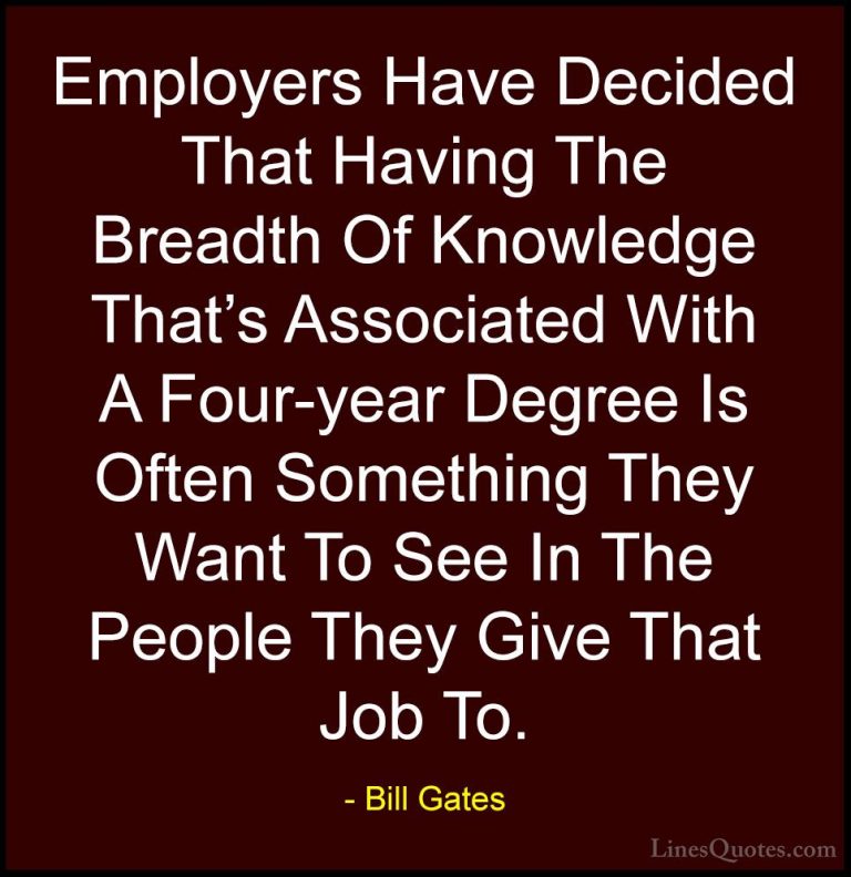Bill Gates Quotes (242) - Employers Have Decided That Having The ... - QuotesEmployers Have Decided That Having The Breadth Of Knowledge That's Associated With A Four-year Degree Is Often Something They Want To See In The People They Give That Job To.