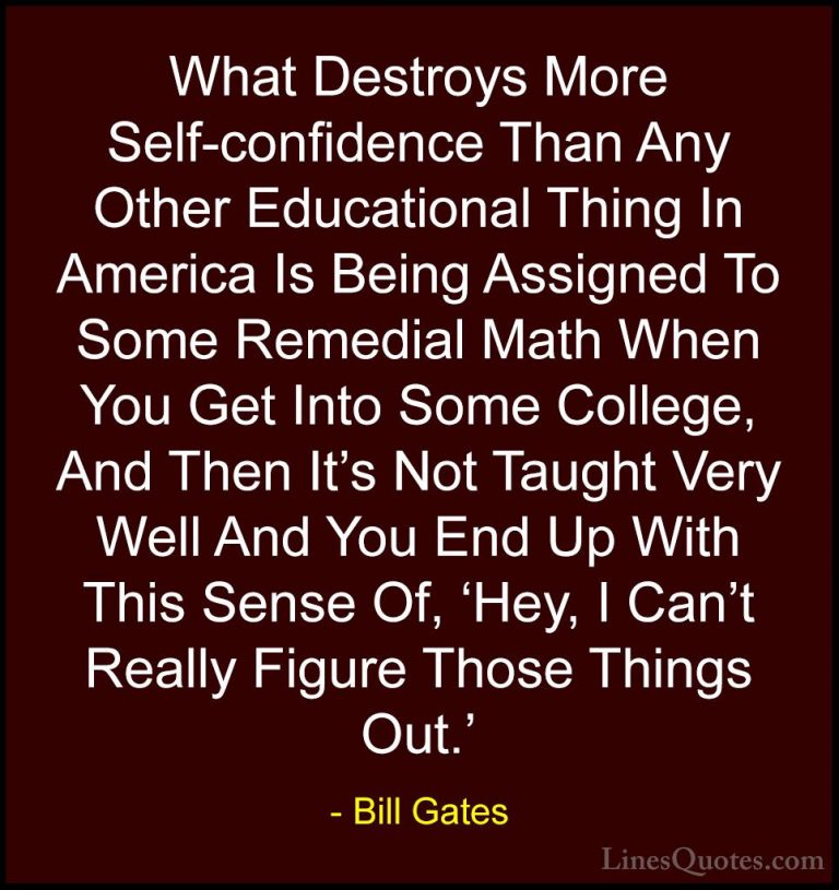 Bill Gates Quotes (243) - What Destroys More Self-confidence Than... - QuotesWhat Destroys More Self-confidence Than Any Other Educational Thing In America Is Being Assigned To Some Remedial Math When You Get Into Some College, And Then It's Not Taught Very Well And You End Up With This Sense Of, 'Hey, I Can't Really Figure Those Things Out.'