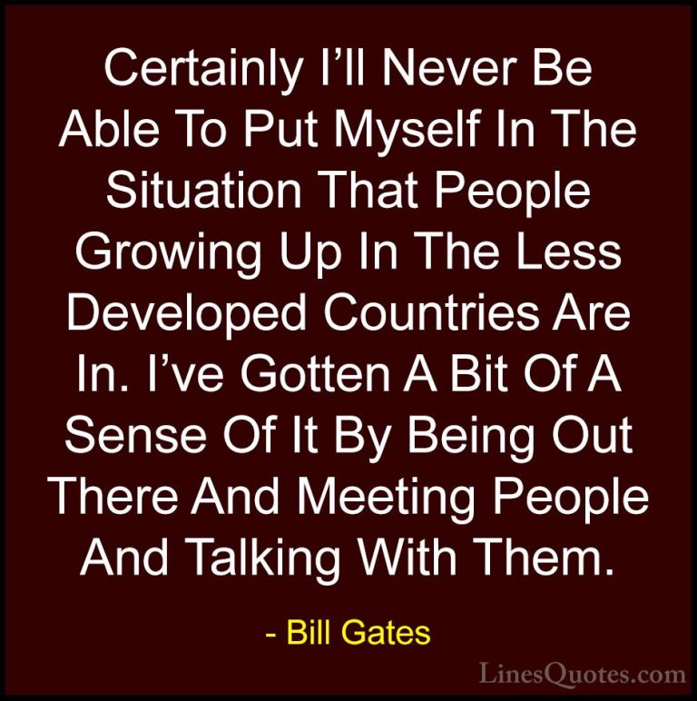 Bill Gates Quotes (25) - Certainly I'll Never Be Able To Put Myse... - QuotesCertainly I'll Never Be Able To Put Myself In The Situation That People Growing Up In The Less Developed Countries Are In. I've Gotten A Bit Of A Sense Of It By Being Out There And Meeting People And Talking With Them.