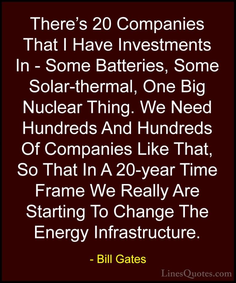 Bill Gates Quotes (251) - There's 20 Companies That I Have Invest... - QuotesThere's 20 Companies That I Have Investments In - Some Batteries, Some Solar-thermal, One Big Nuclear Thing. We Need Hundreds And Hundreds Of Companies Like That, So That In A 20-year Time Frame We Really Are Starting To Change The Energy Infrastructure.