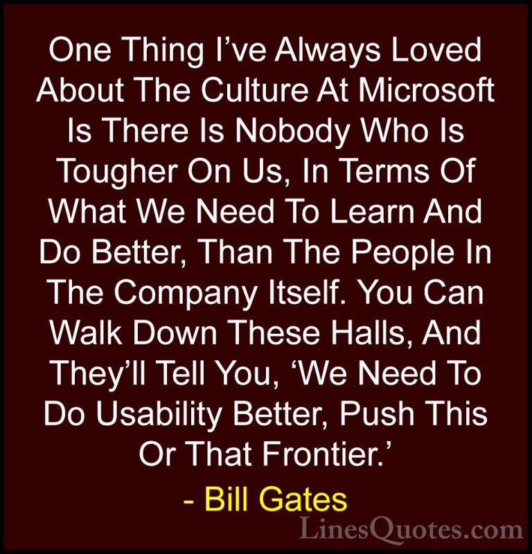 Bill Gates Quotes (256) - One Thing I've Always Loved About The C... - QuotesOne Thing I've Always Loved About The Culture At Microsoft Is There Is Nobody Who Is Tougher On Us, In Terms Of What We Need To Learn And Do Better, Than The People In The Company Itself. You Can Walk Down These Halls, And They'll Tell You, 'We Need To Do Usability Better, Push This Or That Frontier.'