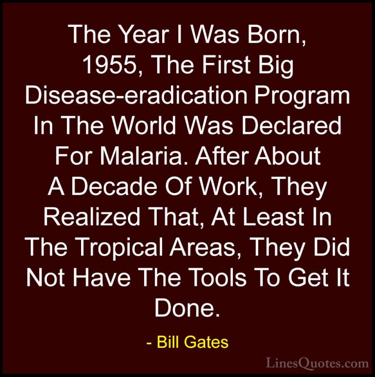 Bill Gates Quotes (261) - The Year I Was Born, 1955, The First Bi... - QuotesThe Year I Was Born, 1955, The First Big Disease-eradication Program In The World Was Declared For Malaria. After About A Decade Of Work, They Realized That, At Least In The Tropical Areas, They Did Not Have The Tools To Get It Done.