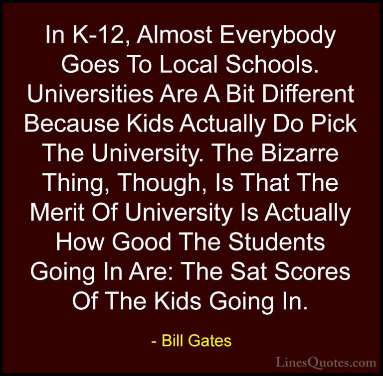 Bill Gates Quotes (270) - In K-12, Almost Everybody Goes To Local... - QuotesIn K-12, Almost Everybody Goes To Local Schools. Universities Are A Bit Different Because Kids Actually Do Pick The University. The Bizarre Thing, Though, Is That The Merit Of University Is Actually How Good The Students Going In Are: The Sat Scores Of The Kids Going In.