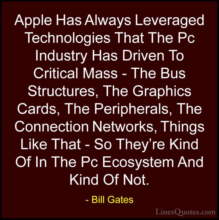 Bill Gates Quotes (273) - Apple Has Always Leveraged Technologies... - QuotesApple Has Always Leveraged Technologies That The Pc Industry Has Driven To Critical Mass - The Bus Structures, The Graphics Cards, The Peripherals, The Connection Networks, Things Like That - So They're Kind Of In The Pc Ecosystem And Kind Of Not.