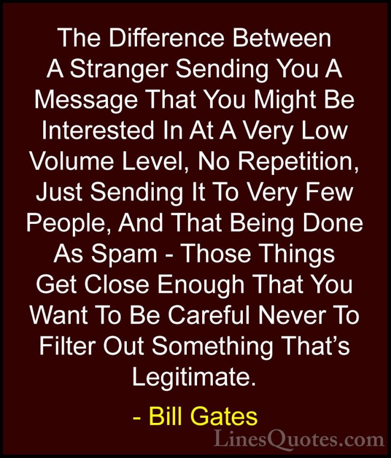 Bill Gates Quotes (274) - The Difference Between A Stranger Sendi... - QuotesThe Difference Between A Stranger Sending You A Message That You Might Be Interested In At A Very Low Volume Level, No Repetition, Just Sending It To Very Few People, And That Being Done As Spam - Those Things Get Close Enough That You Want To Be Careful Never To Filter Out Something That's Legitimate.