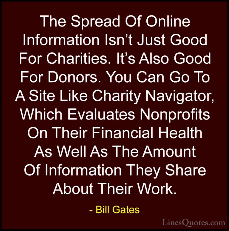 Bill Gates Quotes (275) - The Spread Of Online Information Isn't ... - QuotesThe Spread Of Online Information Isn't Just Good For Charities. It's Also Good For Donors. You Can Go To A Site Like Charity Navigator, Which Evaluates Nonprofits On Their Financial Health As Well As The Amount Of Information They Share About Their Work.