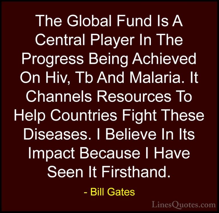 Bill Gates Quotes (277) - The Global Fund Is A Central Player In ... - QuotesThe Global Fund Is A Central Player In The Progress Being Achieved On Hiv, Tb And Malaria. It Channels Resources To Help Countries Fight These Diseases. I Believe In Its Impact Because I Have Seen It Firsthand.