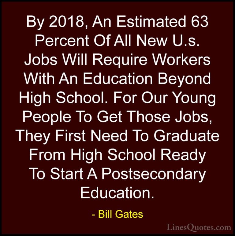 Bill Gates Quotes (284) - By 2018, An Estimated 63 Percent Of All... - QuotesBy 2018, An Estimated 63 Percent Of All New U.s. Jobs Will Require Workers With An Education Beyond High School. For Our Young People To Get Those Jobs, They First Need To Graduate From High School Ready To Start A Postsecondary Education.