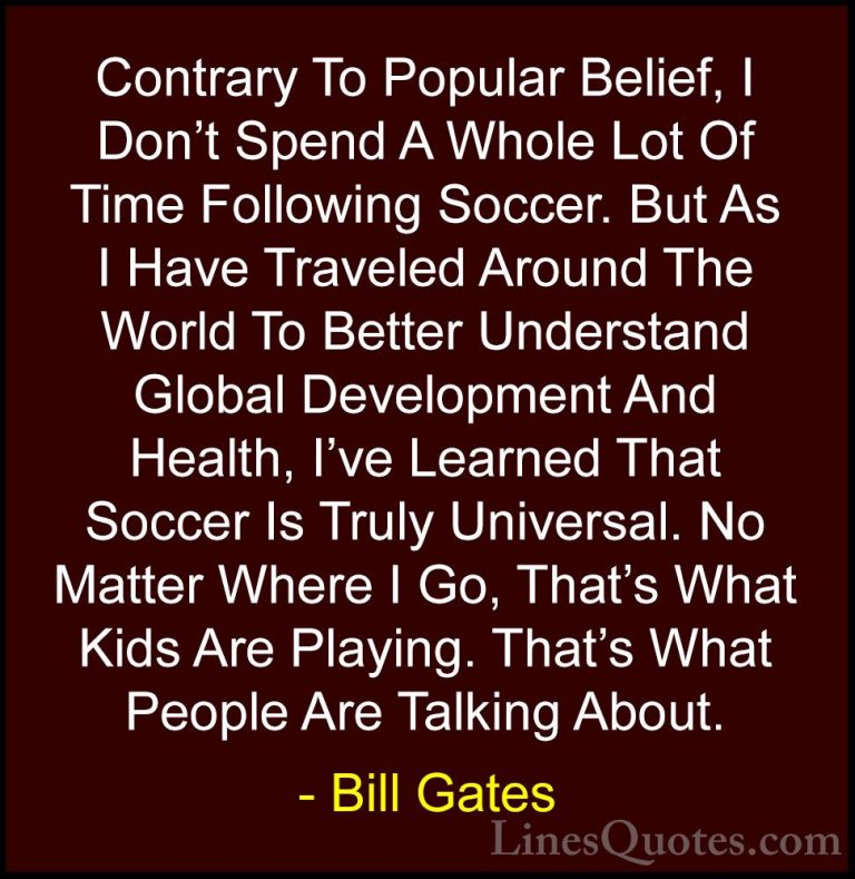 Bill Gates Quotes (285) - Contrary To Popular Belief, I Don't Spe... - QuotesContrary To Popular Belief, I Don't Spend A Whole Lot Of Time Following Soccer. But As I Have Traveled Around The World To Better Understand Global Development And Health, I've Learned That Soccer Is Truly Universal. No Matter Where I Go, That's What Kids Are Playing. That's What People Are Talking About.