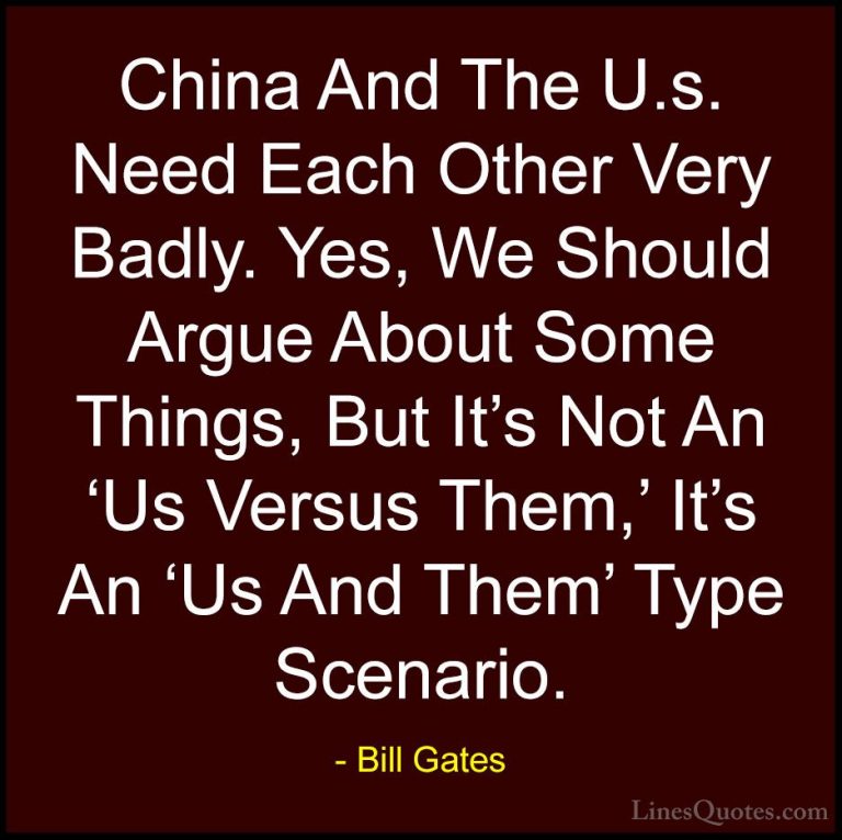 Bill Gates Quotes (286) - China And The U.s. Need Each Other Very... - QuotesChina And The U.s. Need Each Other Very Badly. Yes, We Should Argue About Some Things, But It's Not An 'Us Versus Them,' It's An 'Us And Them' Type Scenario.