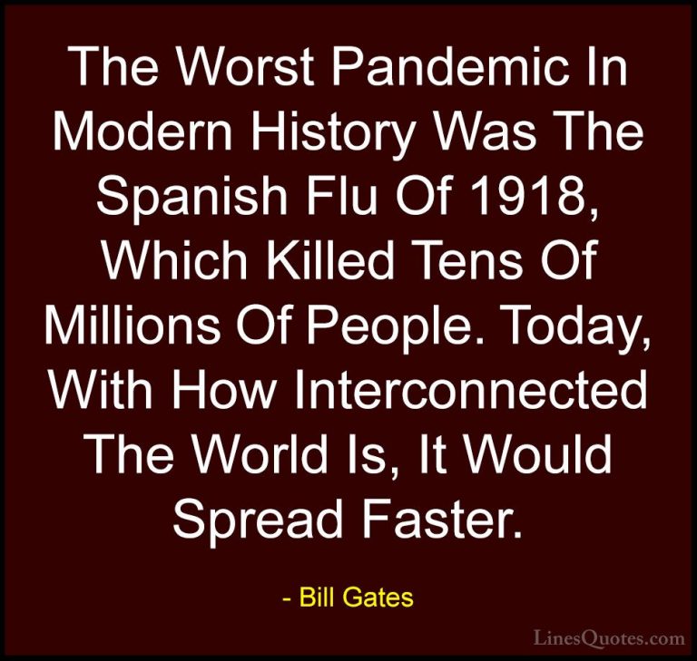 Bill Gates Quotes (288) - The Worst Pandemic In Modern History Wa... - QuotesThe Worst Pandemic In Modern History Was The Spanish Flu Of 1918, Which Killed Tens Of Millions Of People. Today, With How Interconnected The World Is, It Would Spread Faster.