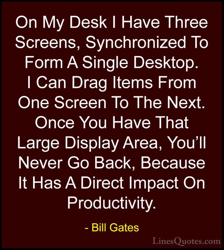 Bill Gates Quotes (291) - On My Desk I Have Three Screens, Synchr... - QuotesOn My Desk I Have Three Screens, Synchronized To Form A Single Desktop. I Can Drag Items From One Screen To The Next. Once You Have That Large Display Area, You'll Never Go Back, Because It Has A Direct Impact On Productivity.