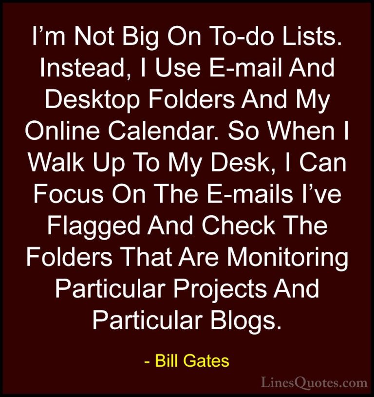 Bill Gates Quotes (292) - I'm Not Big On To-do Lists. Instead, I ... - QuotesI'm Not Big On To-do Lists. Instead, I Use E-mail And Desktop Folders And My Online Calendar. So When I Walk Up To My Desk, I Can Focus On The E-mails I've Flagged And Check The Folders That Are Monitoring Particular Projects And Particular Blogs.