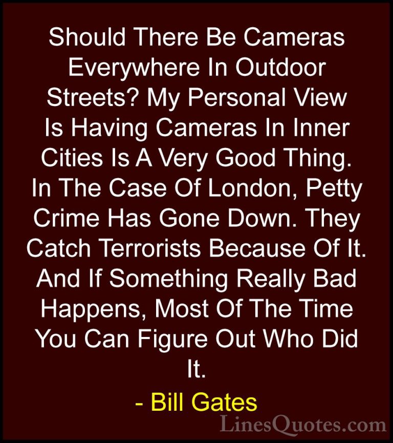 Bill Gates Quotes (293) - Should There Be Cameras Everywhere In O... - QuotesShould There Be Cameras Everywhere In Outdoor Streets? My Personal View Is Having Cameras In Inner Cities Is A Very Good Thing. In The Case Of London, Petty Crime Has Gone Down. They Catch Terrorists Because Of It. And If Something Really Bad Happens, Most Of The Time You Can Figure Out Who Did It.