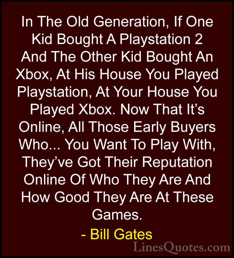 Bill Gates Quotes (299) - In The Old Generation, If One Kid Bough... - QuotesIn The Old Generation, If One Kid Bought A Playstation 2 And The Other Kid Bought An Xbox, At His House You Played Playstation, At Your House You Played Xbox. Now That It's Online, All Those Early Buyers Who... You Want To Play With, They've Got Their Reputation Online Of Who They Are And How Good They Are At These Games.