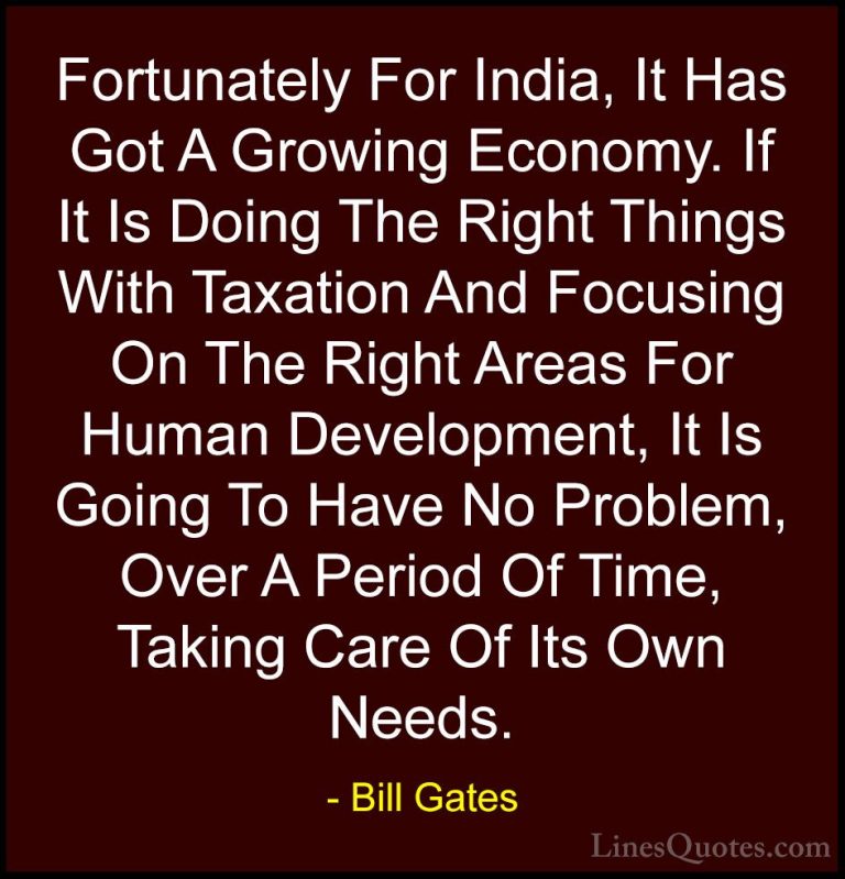 Bill Gates Quotes (308) - Fortunately For India, It Has Got A Gro... - QuotesFortunately For India, It Has Got A Growing Economy. If It Is Doing The Right Things With Taxation And Focusing On The Right Areas For Human Development, It Is Going To Have No Problem, Over A Period Of Time, Taking Care Of Its Own Needs.