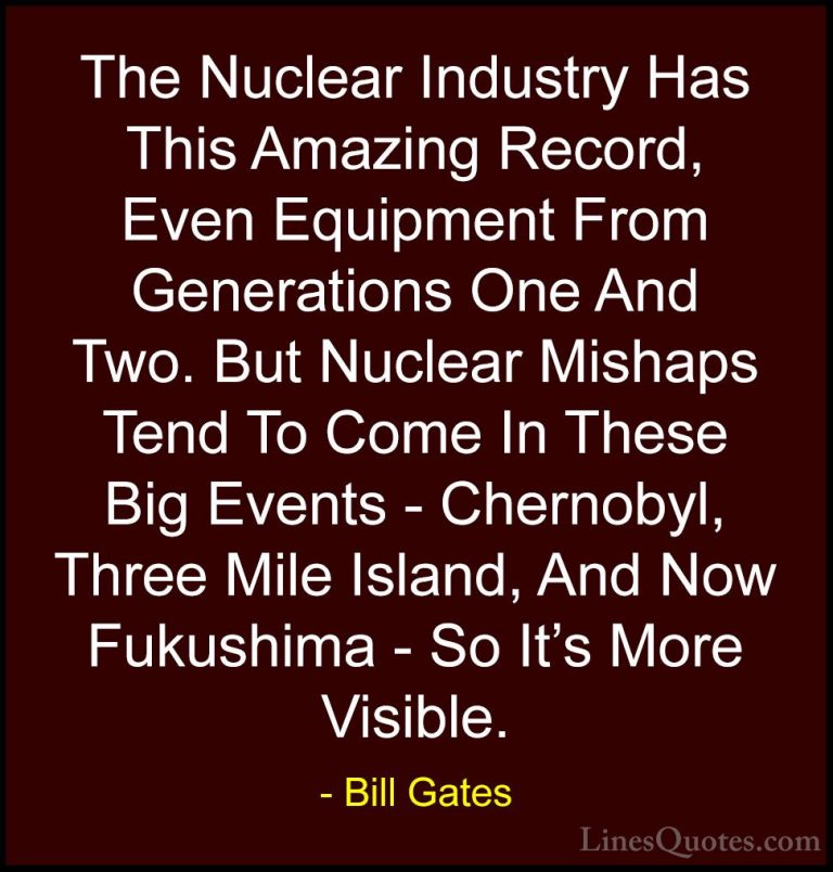 Bill Gates Quotes (314) - The Nuclear Industry Has This Amazing R... - QuotesThe Nuclear Industry Has This Amazing Record, Even Equipment From Generations One And Two. But Nuclear Mishaps Tend To Come In These Big Events - Chernobyl, Three Mile Island, And Now Fukushima - So It's More Visible.