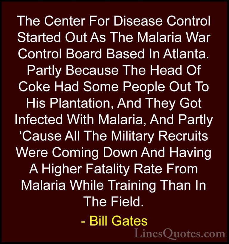 Bill Gates Quotes (323) - The Center For Disease Control Started ... - QuotesThe Center For Disease Control Started Out As The Malaria War Control Board Based In Atlanta. Partly Because The Head Of Coke Had Some People Out To His Plantation, And They Got Infected With Malaria, And Partly 'Cause All The Military Recruits Were Coming Down And Having A Higher Fatality Rate From Malaria While Training Than In The Field.