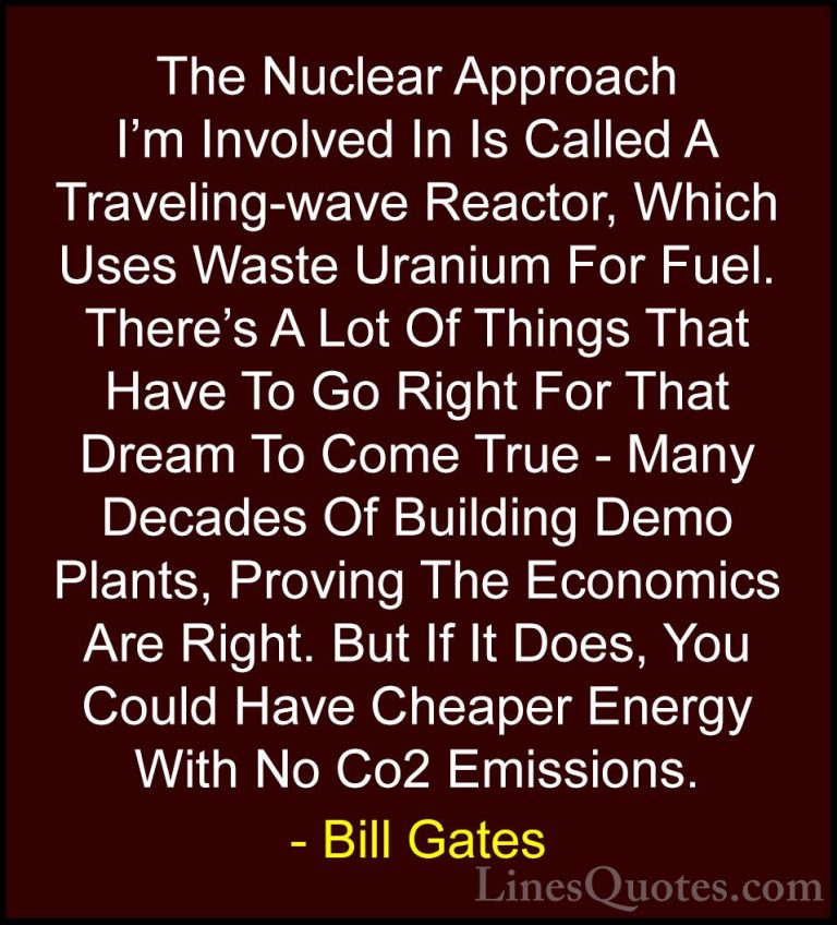 Bill Gates Quotes (332) - The Nuclear Approach I'm Involved In Is... - QuotesThe Nuclear Approach I'm Involved In Is Called A Traveling-wave Reactor, Which Uses Waste Uranium For Fuel. There's A Lot Of Things That Have To Go Right For That Dream To Come True - Many Decades Of Building Demo Plants, Proving The Economics Are Right. But If It Does, You Could Have Cheaper Energy With No Co2 Emissions.