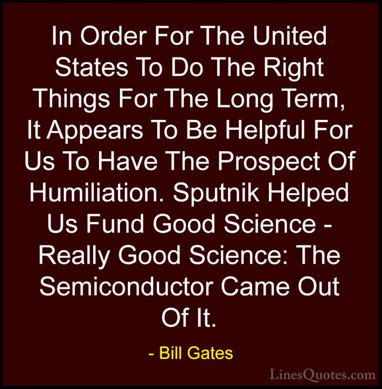 Bill Gates Quotes (333) - In Order For The United States To Do Th... - QuotesIn Order For The United States To Do The Right Things For The Long Term, It Appears To Be Helpful For Us To Have The Prospect Of Humiliation. Sputnik Helped Us Fund Good Science - Really Good Science: The Semiconductor Came Out Of It.
