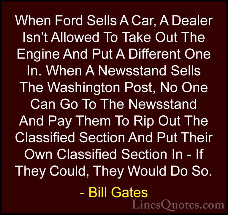 Bill Gates Quotes (334) - When Ford Sells A Car, A Dealer Isn't A... - QuotesWhen Ford Sells A Car, A Dealer Isn't Allowed To Take Out The Engine And Put A Different One In. When A Newsstand Sells The Washington Post, No One Can Go To The Newsstand And Pay Them To Rip Out The Classified Section And Put Their Own Classified Section In - If They Could, They Would Do So.