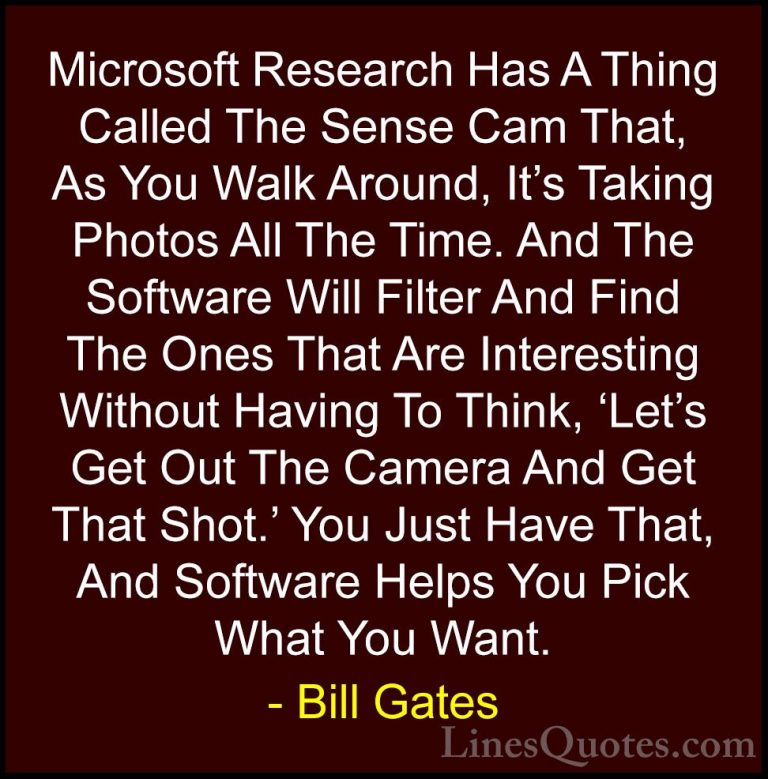 Bill Gates Quotes (336) - Microsoft Research Has A Thing Called T... - QuotesMicrosoft Research Has A Thing Called The Sense Cam That, As You Walk Around, It's Taking Photos All The Time. And The Software Will Filter And Find The Ones That Are Interesting Without Having To Think, 'Let's Get Out The Camera And Get That Shot.' You Just Have That, And Software Helps You Pick What You Want.