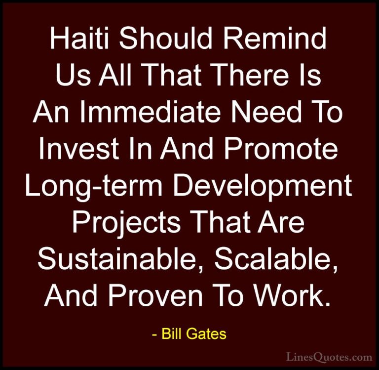 Bill Gates Quotes (345) - Haiti Should Remind Us All That There I... - QuotesHaiti Should Remind Us All That There Is An Immediate Need To Invest In And Promote Long-term Development Projects That Are Sustainable, Scalable, And Proven To Work.