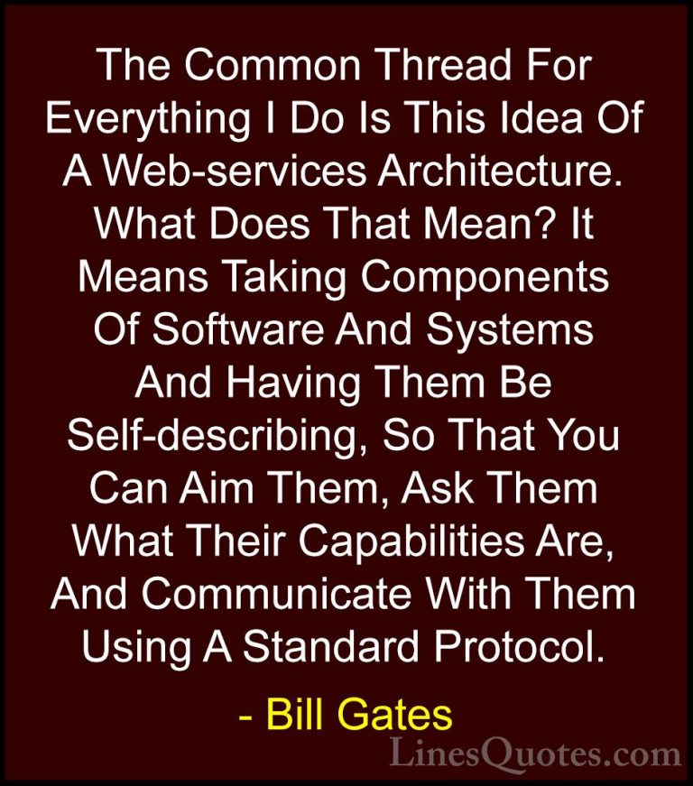 Bill Gates Quotes (348) - The Common Thread For Everything I Do I... - QuotesThe Common Thread For Everything I Do Is This Idea Of A Web-services Architecture. What Does That Mean? It Means Taking Components Of Software And Systems And Having Them Be Self-describing, So That You Can Aim Them, Ask Them What Their Capabilities Are, And Communicate With Them Using A Standard Protocol.
