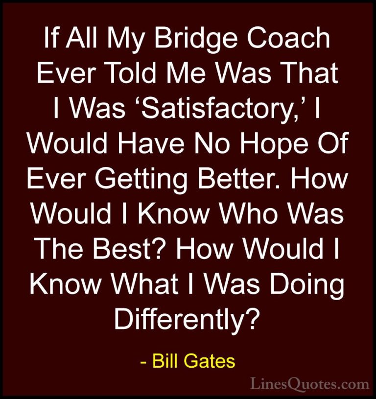 Bill Gates Quotes (353) - If All My Bridge Coach Ever Told Me Was... - QuotesIf All My Bridge Coach Ever Told Me Was That I Was 'Satisfactory,' I Would Have No Hope Of Ever Getting Better. How Would I Know Who Was The Best? How Would I Know What I Was Doing Differently?