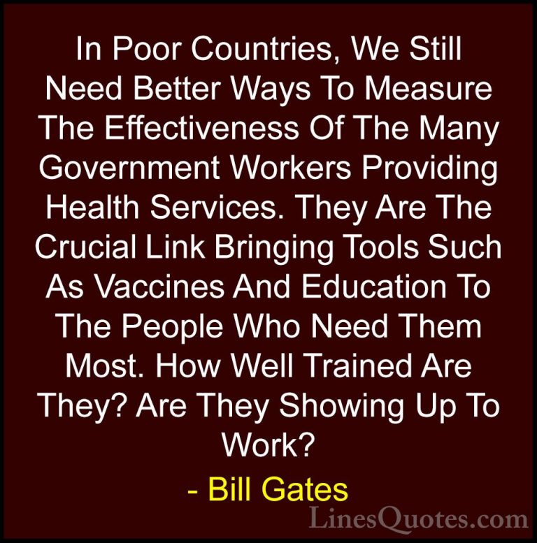 Bill Gates Quotes (369) - In Poor Countries, We Still Need Better... - QuotesIn Poor Countries, We Still Need Better Ways To Measure The Effectiveness Of The Many Government Workers Providing Health Services. They Are The Crucial Link Bringing Tools Such As Vaccines And Education To The People Who Need Them Most. How Well Trained Are They? Are They Showing Up To Work?