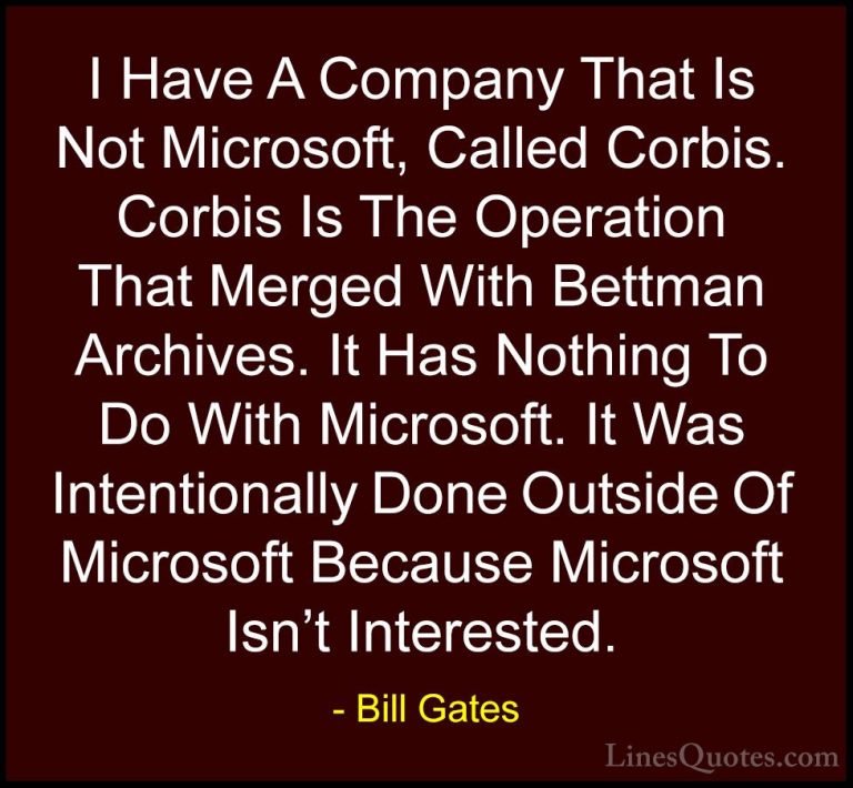 Bill Gates Quotes (370) - I Have A Company That Is Not Microsoft,... - QuotesI Have A Company That Is Not Microsoft, Called Corbis. Corbis Is The Operation That Merged With Bettman Archives. It Has Nothing To Do With Microsoft. It Was Intentionally Done Outside Of Microsoft Because Microsoft Isn't Interested.
