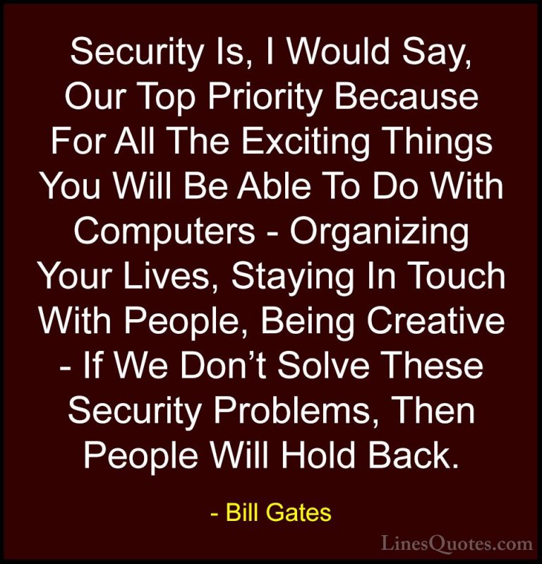 Bill Gates Quotes (41) - Security Is, I Would Say, Our Top Priori... - QuotesSecurity Is, I Would Say, Our Top Priority Because For All The Exciting Things You Will Be Able To Do With Computers - Organizing Your Lives, Staying In Touch With People, Being Creative - If We Don't Solve These Security Problems, Then People Will Hold Back.